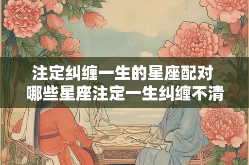 注定纠缠一生的星座配对 哪些星座注定一生纠缠不清