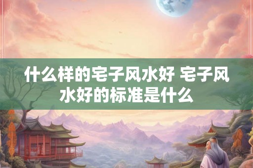什么样的宅子风水好 宅子风水好的标准是什么 什么样的宅子风水好 宅子风水好的标准是什么