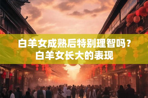 白羊女成熟后特别理智吗?白羊女长大的表现 白羊女成熟后特别理智吗?白羊女长大的表现
