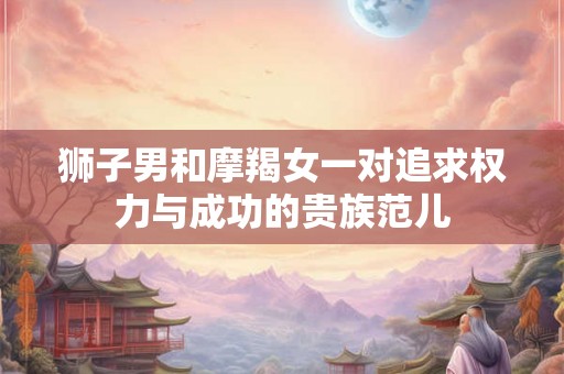 狮子男和摩羯女一对追求权力与成功的贵族范儿