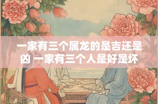一家有三个属龙的是吉还是凶 一家有三个人是好是坏