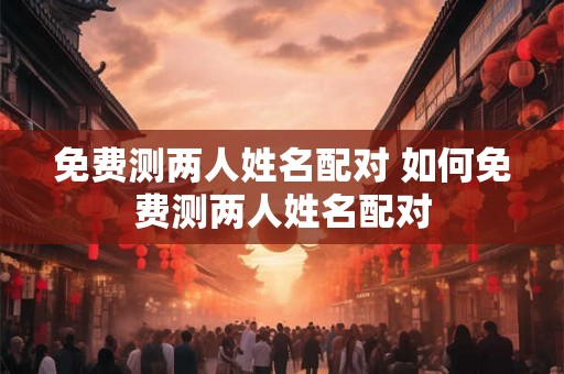 免费测两人姓名配对 如何免费测两人姓名配对