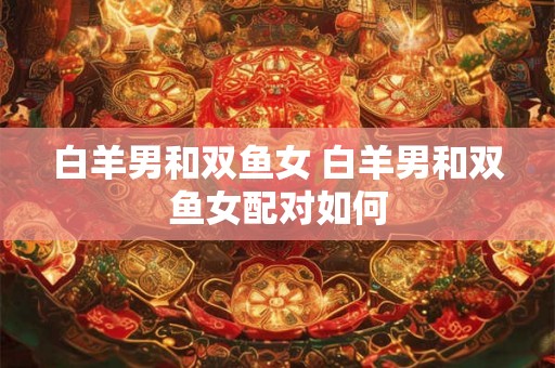 白羊男和双鱼女 白羊男和双鱼女配对如何