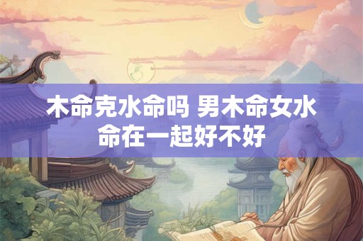 木命克水命吗 男木命女水命在一起好不好