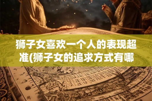 狮子女喜欢一个人的表现超准(狮子女的追求方式有哪些？)