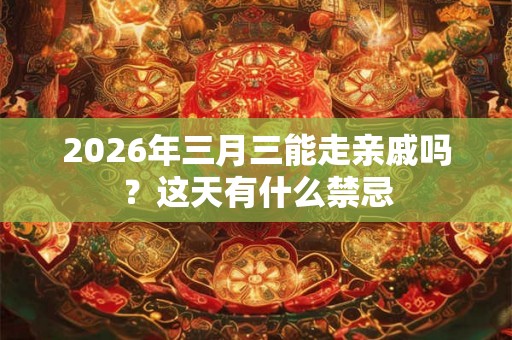 2026年三月三能走亲戚吗？这天有什么禁忌