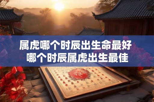 属虎哪个时辰出生命最好 哪个时辰属虎出生最佳