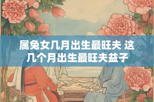 属兔女几月出生最旺夫 这几个月出生最旺夫益子