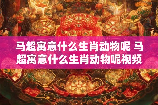 马超寓意什么生肖动物呢 马超寓意什么生肖动物呢视频 马超寓意什么生肖动物呢 马超寓意什么生肖动物呢视频