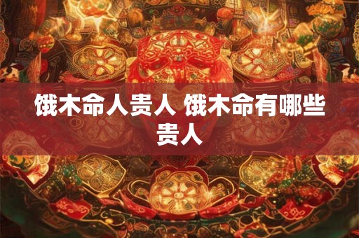 饿木命人贵人 饿木命有哪些贵人
