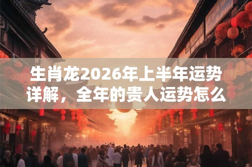 生肖龙2026年上半年运势详解，全年的贵人运势怎么样？