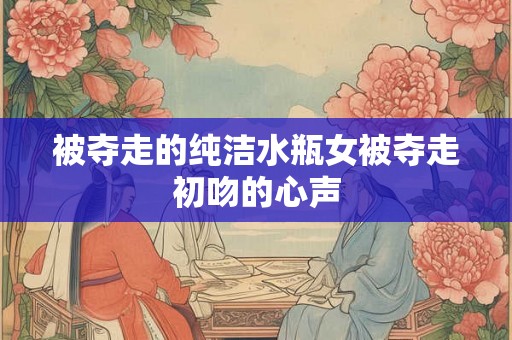 被夺走的纯洁水瓶女被夺走初吻的心声