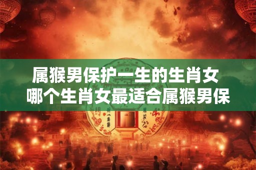 属猴男保护一生的生肖女 哪个生肖女最适合属猴男保护终生