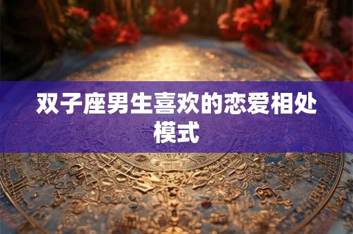 双子座男生喜欢的恋爱相处模式 双子座男生喜欢的恋爱相处模式