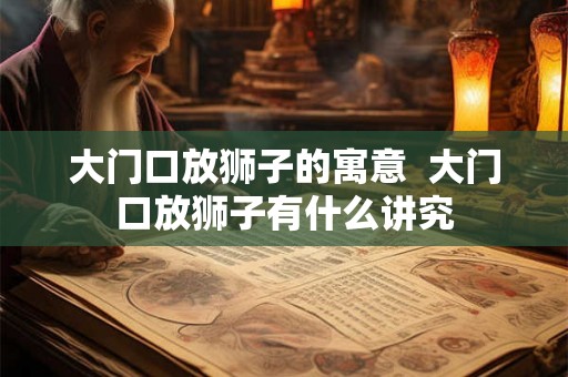 大门口放狮子的寓意 大门口放狮子有什么讲究 大门口放狮子的寓意 大门口放狮子有什么讲究