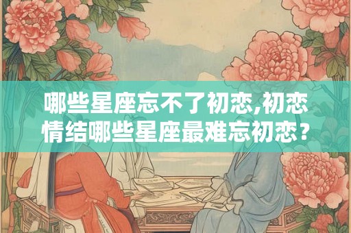 哪些星座忘不了初恋,初恋情结哪些星座最难忘初恋? 哪些星座忘不了初恋,初恋情结哪些星座最难忘初恋?