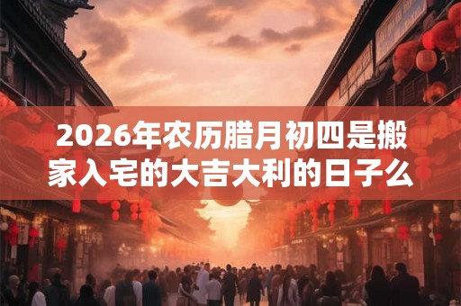 2026年农历腊月初四是搬家入宅的大吉大利的日子么