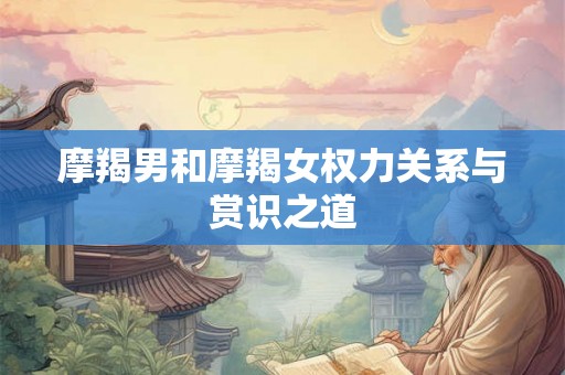 摩羯男和摩羯女权力关系与赏识之道 摩羯男和摩羯女权力关系与赏识之道