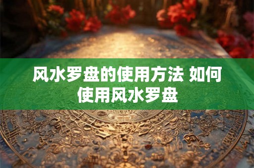 风水罗盘的使用方法 如何使用风水罗盘