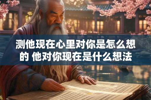 测他现在心里对你是怎么想的 他对你现在是什么想法