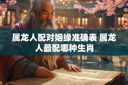 属龙人配对姻缘准确表 属龙人最配哪种生肖