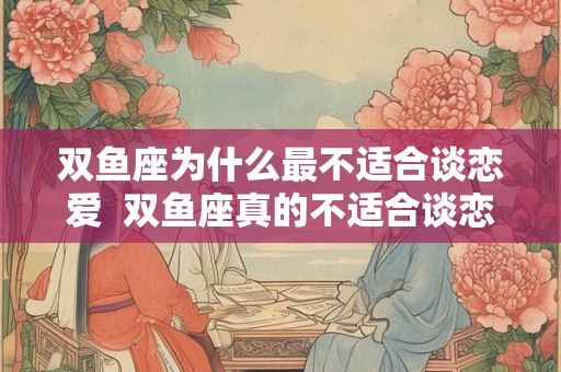双鱼座为什么最不适合谈恋爱  双鱼座真的不适合谈恋爱吗