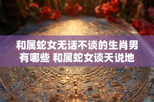 和属蛇女无话不谈的生肖男有哪些 和属蛇女谈天说地的男生肖有哪些