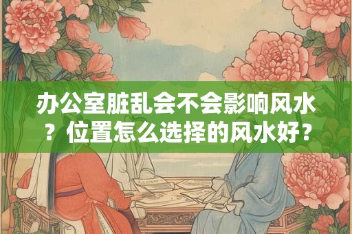 办公室脏乱会不会影响风水?位置怎么选择的风水好? 办公室脏乱会不会影响风水?位置怎么选择的风水好?