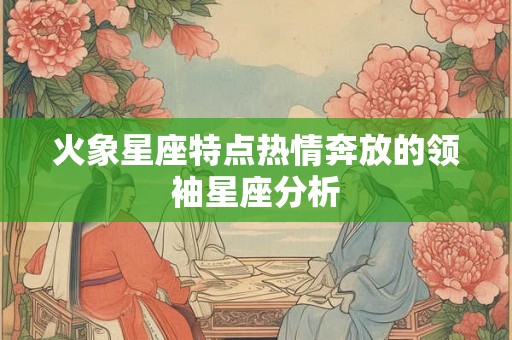 火象星座特点热情奔放的领袖星座分析 火象星座特点热情奔放的领袖星座分析