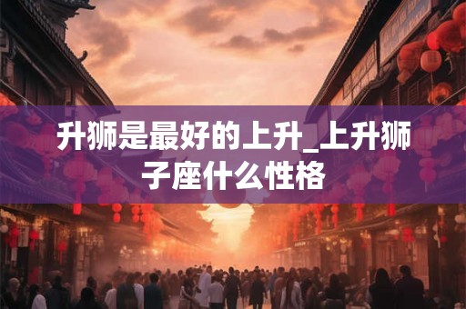 升狮是最好的上升_上升狮子座什么性格