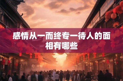 感情从一而终专一待人的面相有哪些 感情从一而终专一待人的面相有哪些