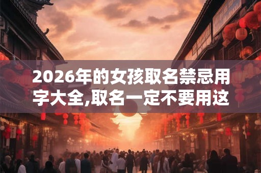 2026年的女孩取名禁忌用字大全,取名一定不要用这些字