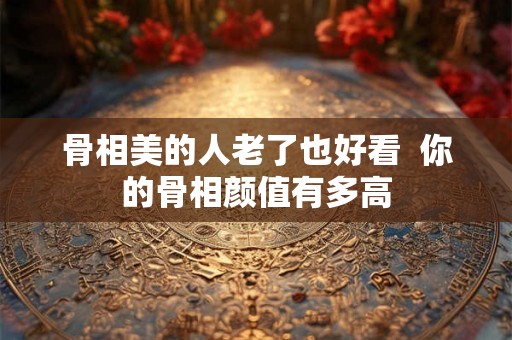 骨相美的人老了也好看  你的骨相颜值有多高