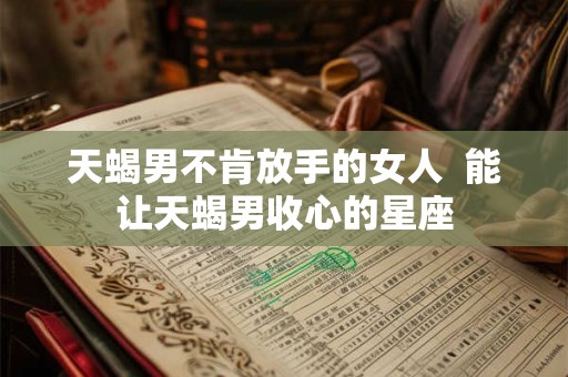 天蝎男不肯放手的女人 能让天蝎男收心的星座 天蝎男不肯放手的女人 能让天蝎男收心的星座