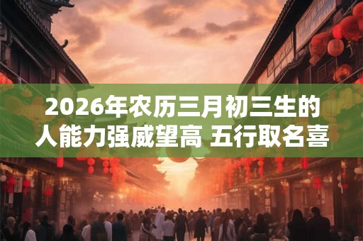 2026年农历三月初三生的人能力强威望高 五行取名喜用火