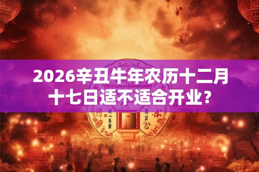 2026辛丑牛年农历十二月十七日适不适合开业？