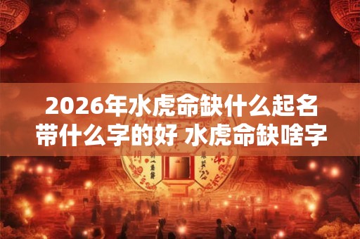 2026年水虎命缺什么起名带什么字的好 水虎命缺啥字怎么起好名