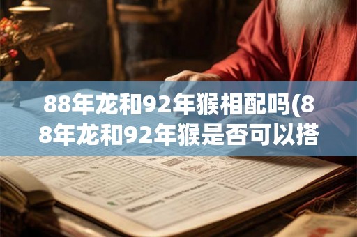 88年龙和92年猴相配吗(88年龙和92年猴是否可以搭配成恋爱对象？)