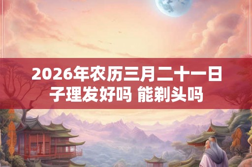 2026年农历三月二十一日子理发好吗 能剃头吗