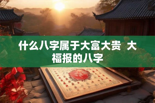 什么八字属于大富大贵  大福报的八字
