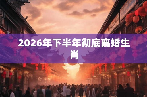 2026年下半年彻底离婚生肖