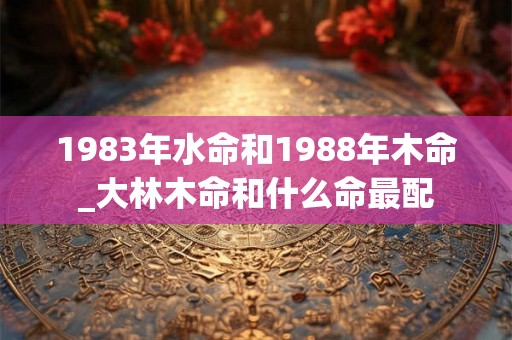 1983年水命和1988年木命_大林木命和什么命最配
