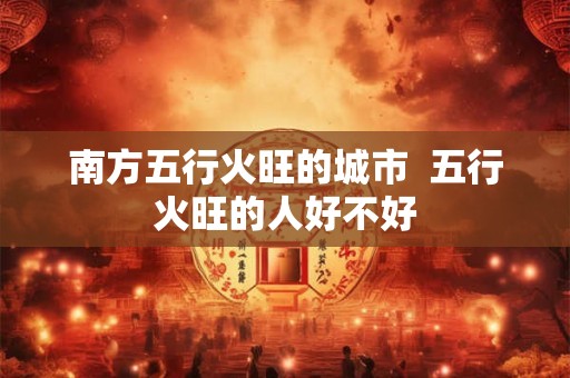 南方五行火旺的城市  五行火旺的人好不好