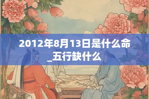 2012年8月13日是什么命_五行缺什么 2012年8月13日是什么命_五行缺什么