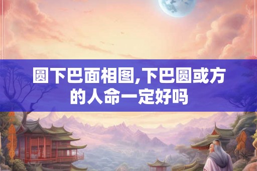 圆下巴面相图,下巴圆或方的人命一定好吗