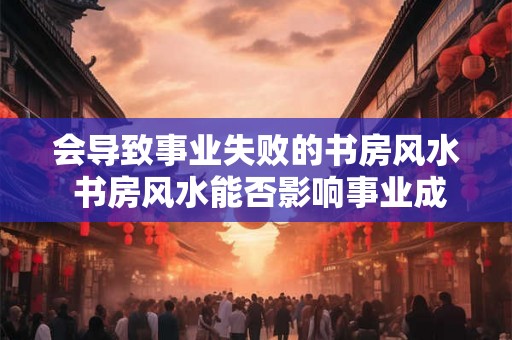 会导致事业失败的书房风水 书房风水能否影响事业成功 会导致事业失败的书房风水 书房风水能否影响事业成功