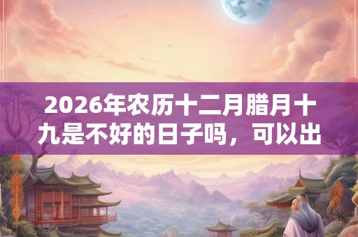 2026年农历十二月腊月十九是不好的日子吗，可以出行吗？