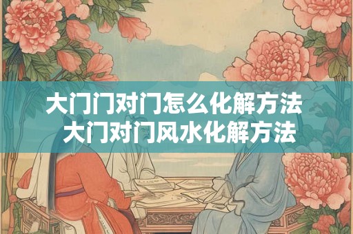 大门门对门怎么化解方法 大门对门风水化解方法 大门门对门怎么化解方法 大门对门风水化解方法