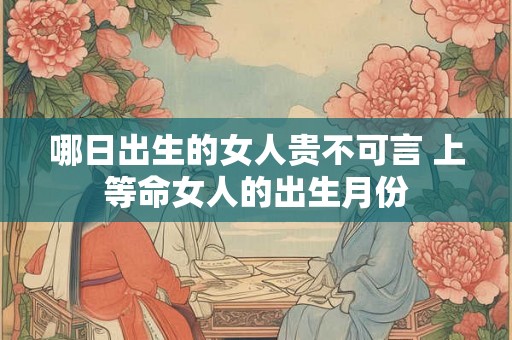 哪日出生的女人贵不可言 上等命女人的出生月份 哪日出生的女人贵不可言 上等命女人的出生月份