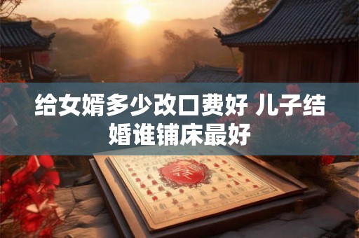 给女婿多少改口费好 儿子结婚谁铺床最好 给女婿多少改口费好 儿子结婚谁铺床最好